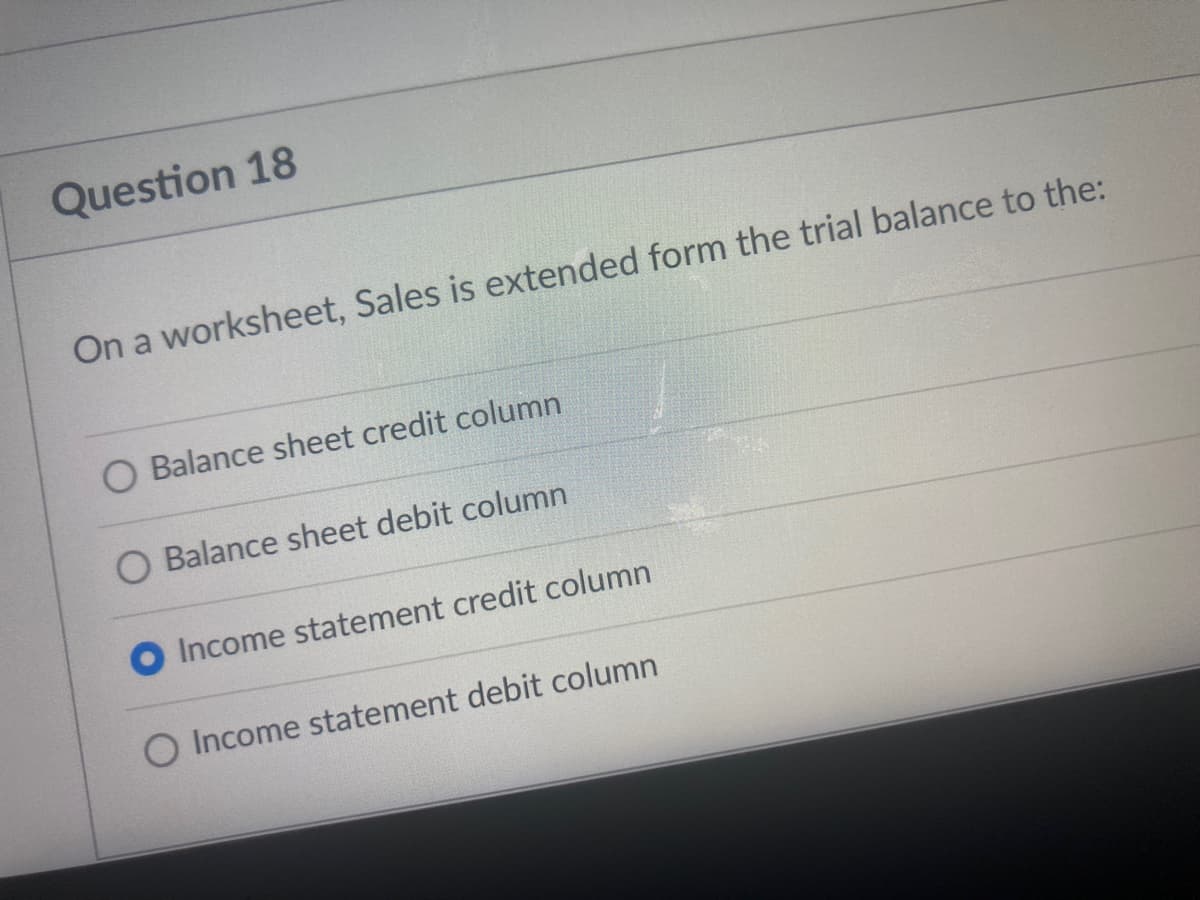 Question 18
On a worksheet, Sales is extended form the trial balance to the:
O Balance sheet credit column
O Balance sheet debit column
O Income statement credit column
O Income statement debit column
