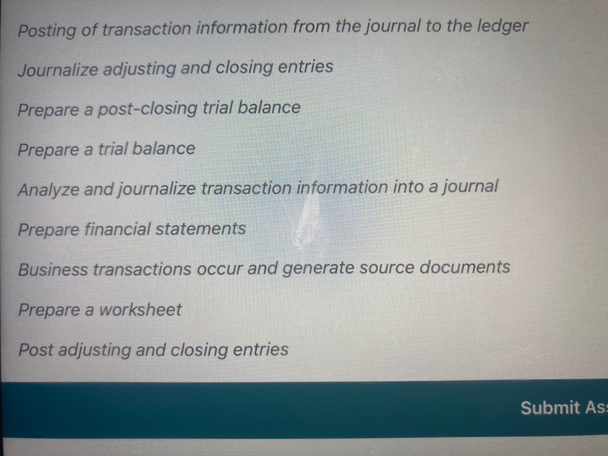 Posting of transaction information from the journal to the ledger
Journalize adjusting and closing entries
Prepare a post-closing trial balance
Prepare a trial balance
Analyze and journalize transaction information into a journal
Prepare financial statements
Business transactions occur and generate source documents
Prepare a worksheet
Post adjusting and closing entries
Submit As:
