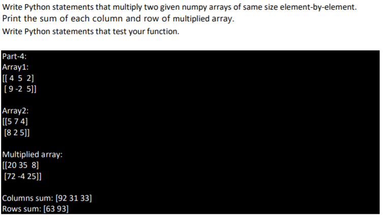 Write Python statements that multiply two given numpy arrays of same size element-by-element.
Print the sum of each column and row of multiplied array.
Write Python statements that test your function.
Part-4:
Array1:
[[ 4 5 2]
|[9-2 5]]
Array2:
[[5 7 4]
[8 2 5]]
Multiplied array:
[[20 35 8]
(72 -4 25]]
Columns sum: [92 31 33]
Rows sum: [63 93]
