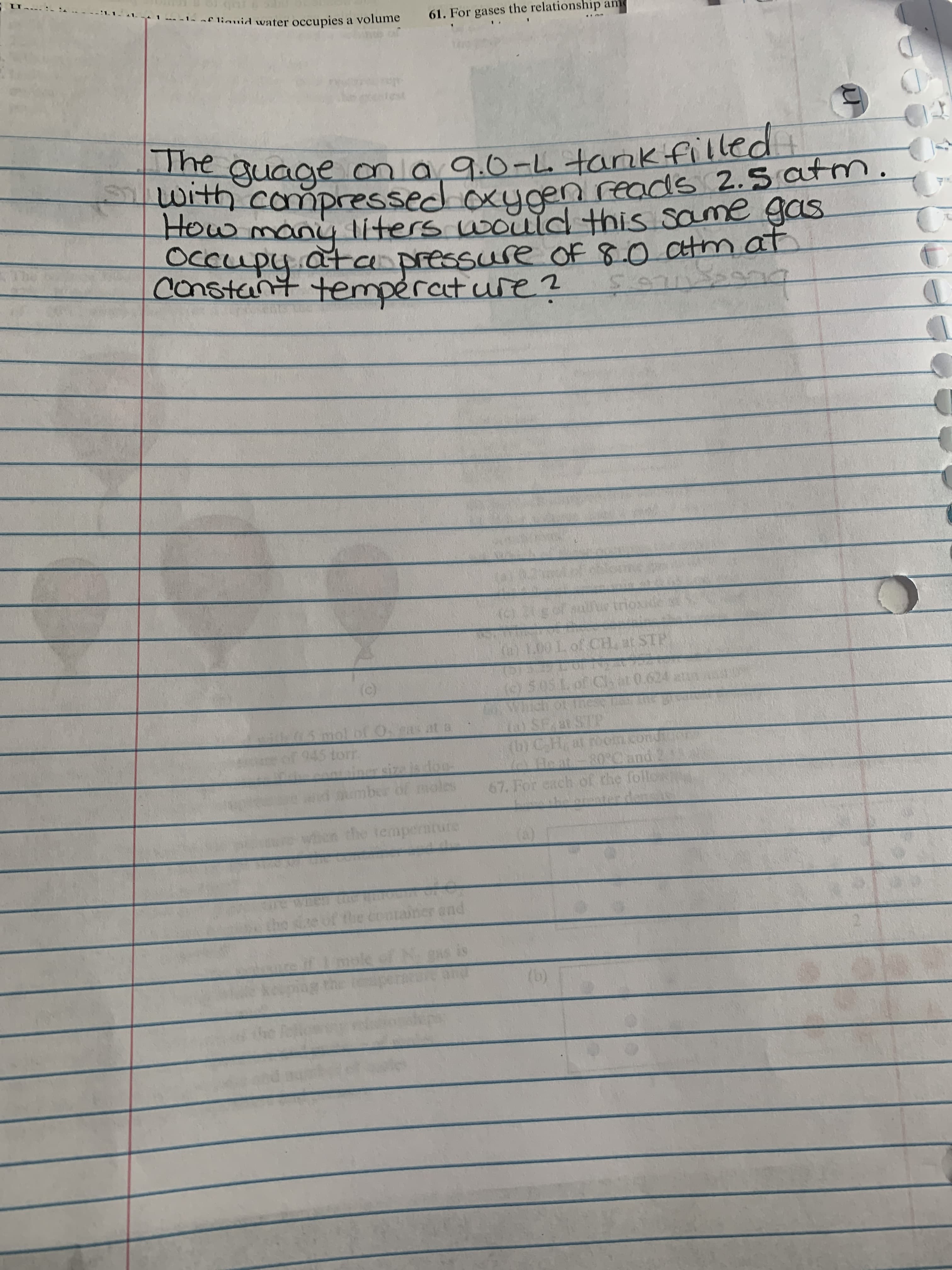 -f liguid water occupies a volume
61. For gases the relationship am
The guage ma 9.0-Ltamkifilled
With compressed oxycen reads 2.s atm.
How many liters would this same gas
Occupy.atanpressure OF 8.0 atm
constant temperat ure ?
at
of ur triox
1.00 L of CH, at STP
5.05 L of Cat 0.624 at
shot ine
O SF at STP
(b)C-H, at room.condt
A Heat-80RCand
67. For each cof the follos
15mol of Oas at a
45 torr
of
ि
den
the tempe
eriture
he
and
is
(b)
