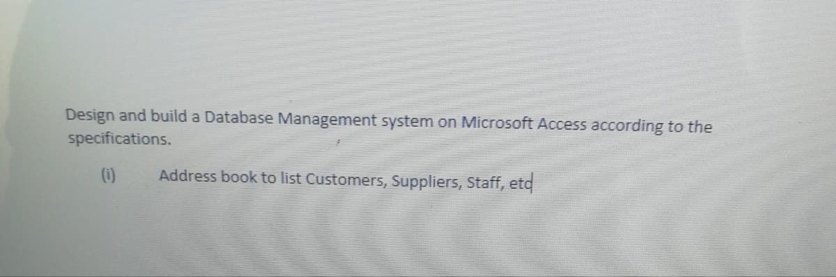 Design and build a Database Management system on Microsoft Access according to the
specifications.
(0)
Address book to list Customers, Suppliers, Staff, etd
