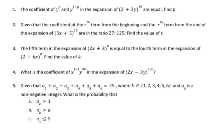 1. The coefficient of y" and y¹ in the expansion of (2 + 3y) are equal, find p.
2. Given that the coefficient of the term from the beginning and the term from the end of
the expansion of (3x + 5)¹5 are in the ratio 27: 125. Find the value of r.
3. The fifth term in the expansion of (2x + k) is equal to the fourth term in the expansion of
(2 + kx)³. Find the value of k.
99
4. What is the coefficient of x¹019 in the expansion of (2x - 3y) 200?
5. Given that a₁ + a₂ + a₂ + a₂ + a₂ + a₂ = 29, where k € {1, 2, 3, 4, 5, 6} and a is a
non-negative integer. What is the probability that
a. a > 1
b. ak
C.
k> k
9₁ ≤ 5