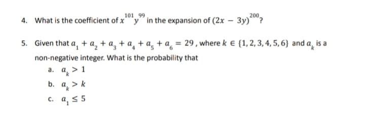 101 99
200
4.
What is the coefficient of xy in the expansion of (2x - 3y)?
5. Given that a₁ + a₂ + a₂ + ª₂ + ª₂ + ª = 29, where k € {1, 2, 3, 4, 5, 6} and a is a
non-negative integer. What is the probability that
a.
b.
a > 1
a > k
c. a, ≤ 5