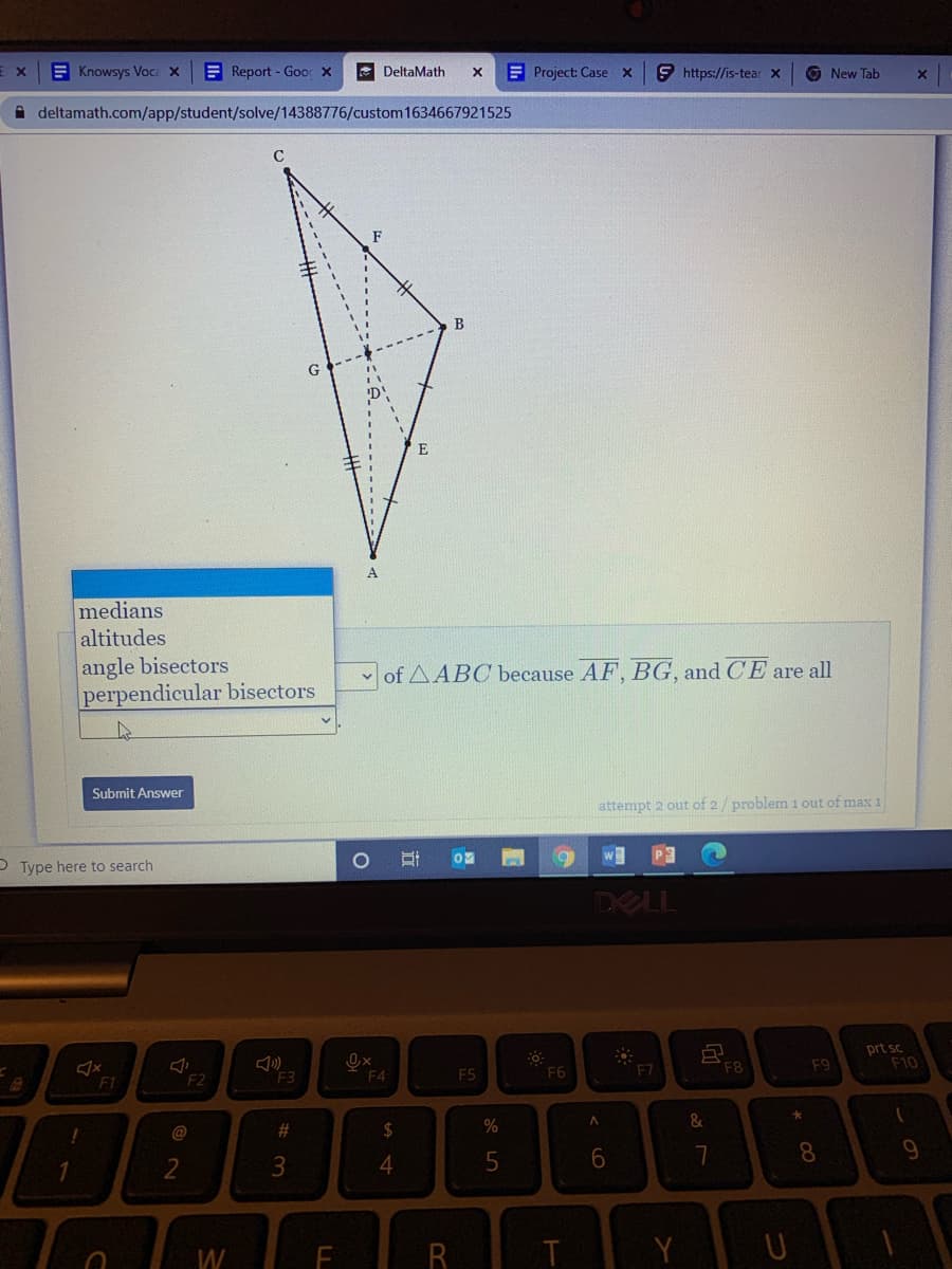 E Knowsys Voca X
E Report - Goo X
E DeltaMath
EProject: Case x
9 https://is-tear X
O New Tab
A deltamath.com/app/student/solve/14388776/custom1634667921525
F
B
G
medians
altitudes
angle bisectors
perpendicular bisectors
v of AABC because AF, BG, and CE are all
Submit Answer
attempt 2 out of 2/problem 1 out of max 1
P Type here to search
w
DELL
F2
Ox
F4
prt sc
F10
F1
F3
F5
F6
F7
F8
F9
@
%23
24
4
8.
9
W
Y
