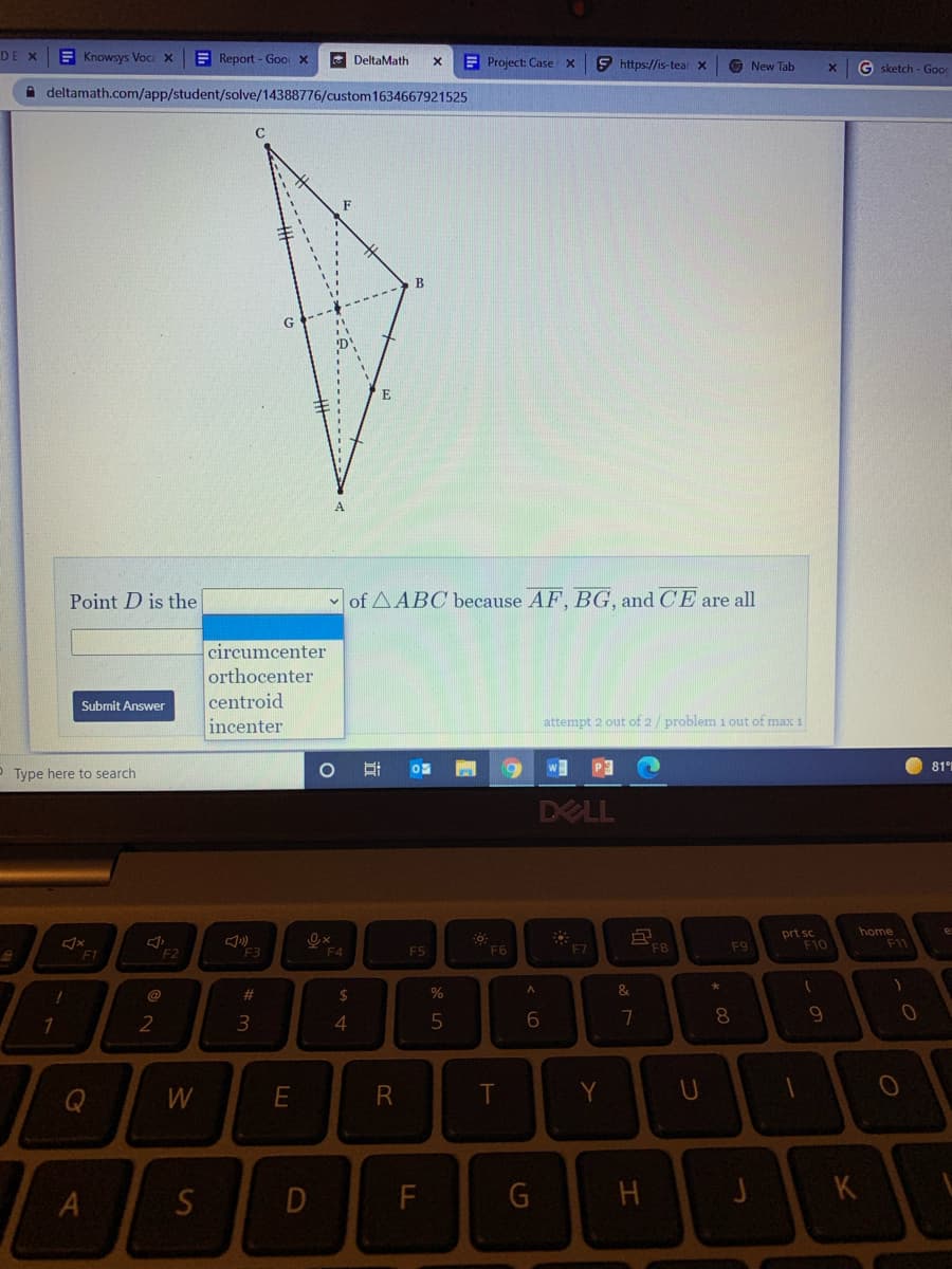 DE X
E Knowsys Voca X
E Report - Goor X
DeltaMath
E Project: Case x
9 https://is-tear X
O New Tab
G sketch - Good
A deltamath.com/app/student/solve/14388776/custom 1634667921525
G
Point D is the
of AABC because AF, BG, and CE are all
circumcenter
orthocenter
centroid
Submit Answer
incenter
attempt 2 out of 2/ problem 1 out of max 1
O Type here to search
w
81
DELL
prt sc
F10
home
11
F3
F5
F6
F7
F8
F9
F1
F2
F4
&
23
24
8.
2
3
4
S
D
F
J
K
- の
エ
A.
