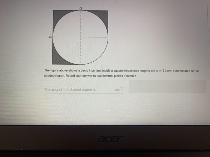 a
The figure above shows a circle inscribed inside a square whose side lengths are a = 14 cm. Find the area of the
shaded region. Round your answer to two decimal places if needed.
The area of the shaded region is
cm.
Jer
