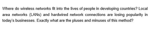 Where do wireless networks fit into the lives of people in developing countries? Local
area networks (LANS) and hardwired network connections are losing popularity in
today's businesses. Exactly what are the pluses and minuses of this method?