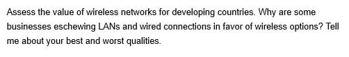 Assess the value of wireless networks for developing countries. Why are some
businesses eschewing LANs and wired connections in favor of wireless options? Tell
me about your best and worst qualities.