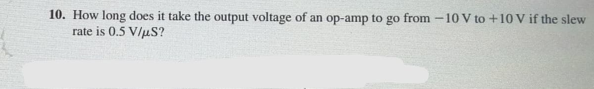 10. How long does it take the output voltage of an op-amp to go from -10 V to+10 V if the slew
rate is 0.5 V/uS?
