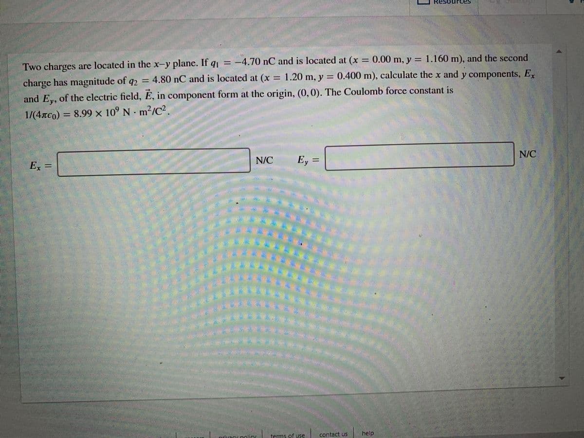 Resour
Two charges are located in the x-y plane. If q = -4.70 nC and is located at (x
charge has magnitude of q2 = 4.80 nC and is located at (x = 1.20 m, y = 0.400 m), calculate the x and y components, E
0.00 m, y = 1.160 m), and the second
and E,, of the electric field, E, in component form at the origin, (0, 0). The Coulomb force constant is
1/(4Te0) = .
8.99 x 10° N-m²/C?
N/C
Ex
N/C
E, =
技
* ఓ
terms of use,
contact us
help,
