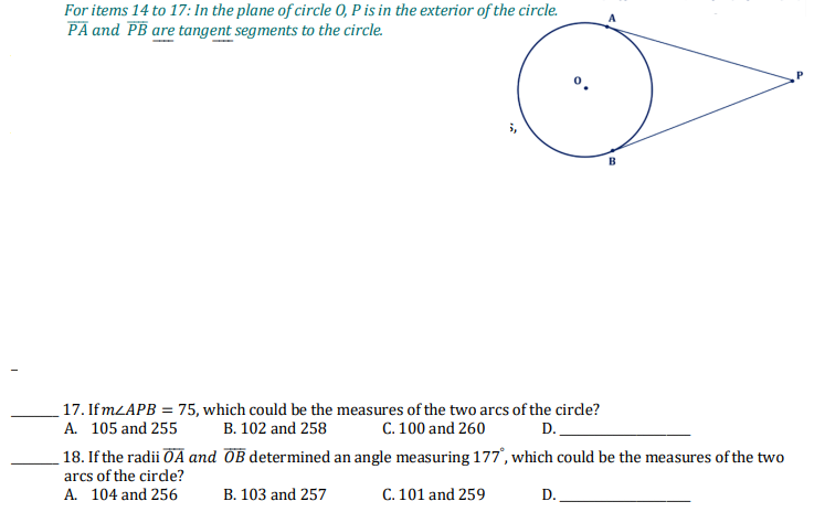 For items 14 to 17: In the plane of circle 0, P is in the exterior of the circle.
PA and PB are tangent segments to the circle.
17. If MLAPB = 75, which could be the measures of the two arcs of the cirde?
A. 105 and 255
B. 102 and 258
C. 100 and 260
D.
18. If the radii ÖÃ and OB determined an angle measuring 177', which could be the measures of the two
arcs of the cirde?
A. 104 and 256
B. 103 and 257
C. 101 and 259
D.
