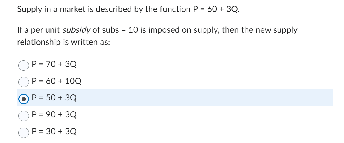 Supply in a market is described by the function P = 60 +3Q.
If a per unit subsidy of subs = 10 is imposed on supply, then the new supply
relationship is written as:
P = 70 + 3Q
P = 60 + 10Q
P = 50 + 3Q
= 90 +3Q
P = 30 + 3Q
P =