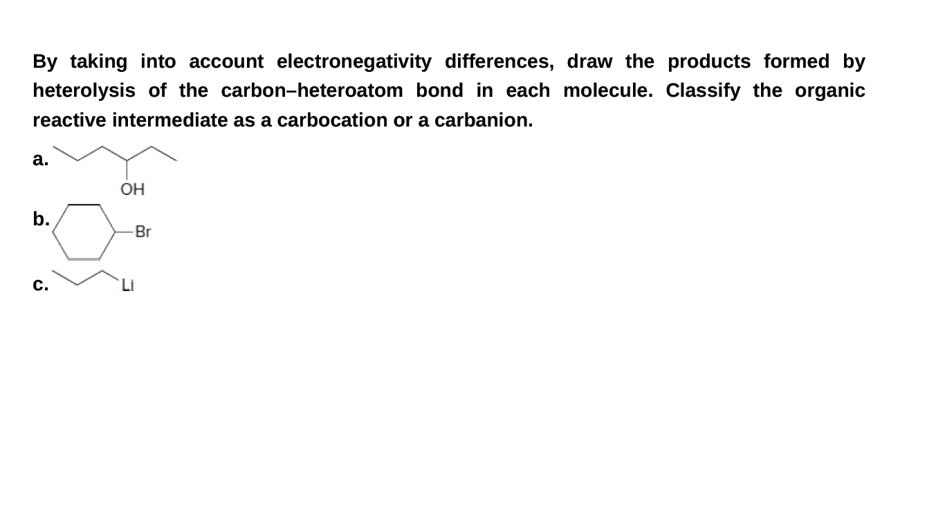 By taking into account electronegativity differences, draw the products formed by
heterolysis of the carbon-heteroatom bond in each molecule. Classify the organic
reactive intermediate as a carbocation or a carbanion.
а.
OH
b.
Br
с.
