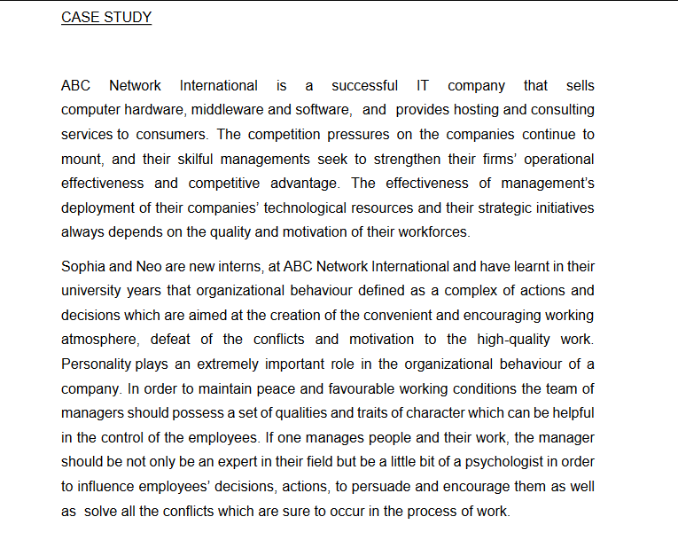 CASE STUDY
ABC Network International is a successful IT company that
sells
computer hardware, middleware and software, and provides hosting and consulting
services to consumers. The competition pressures on the companies continue to
mount, and their skilful managements seek to strengthen their firms' operational
effectiveness and competitive advantage. The effectiveness of management's
deployment of their companies' technological resources and their strategic initiatives
always depends on the quality and motivation of their workforces.
Sophia and Neo are new interns, at ABC Network International and have learnt in their
university years that organizational behaviour defined as a complex of actions and
decisions which are aimed at the creation of the convenient and encouraging working
atmosphere, defeat of the conflicts and motivation to the high-quality work.
Personality plays an extremely important role in the organizational behaviour of a
company. In order to maintain peace and favourable working conditions the team of
managers should possess a set of qualities and traits of character which can be helpful
in the control of the employees. If one manages people and their work, the manager
should be not only be an expert in their field but be a little bit of a psychologist in order
to influence employees' decisions, actions, to persuade and encourage them as well
as solve all the conflicts which are sure to occur in the process of work.
