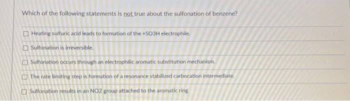 Which of the following statements is not true about the sulfonation of benzene?
Heating sulfuric acid leads to formation of the +SO3H electrophile.
Sulfonation is irreversible.
Sulfonation occurs through an electrophilic aromatic substitution mechanism.
The rate limiting step is formation of a resonance stabilized carbocation intermediate.
Sulfonation results in an NO2 group attached to the aromatic ring