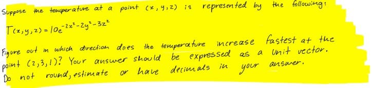 Suppose the tenuper a ture at a point (x,y,z) is
represented by the following:
T(2,y,2) = 102=' - Zy-32²
Fig ure out in which direction does the tempera ture
point (2,3,1)? Your answer should be expressed as
Do not
increase fastest at the
a Unit vector.
round, estimate
or have
decim als iu
your
answer.
