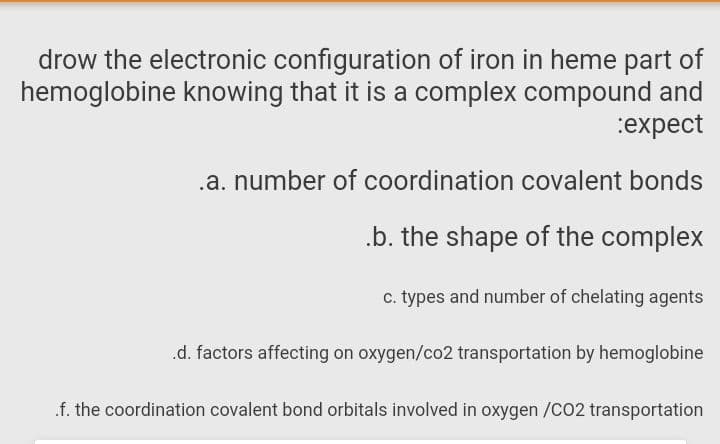 drow the electronic configuration of iron in heme part of
hemoglobine knowing that it is a complex compound and
:expect
.a. number of coordination covalent bonds
.b. the shape of the complex
c. types and number of chelating agents
.d. factors affecting on oxygen/co2 transportation by hemoglobine
.f. the coordination covalent bond orbitals involved in oxygen /CO2 transportation
