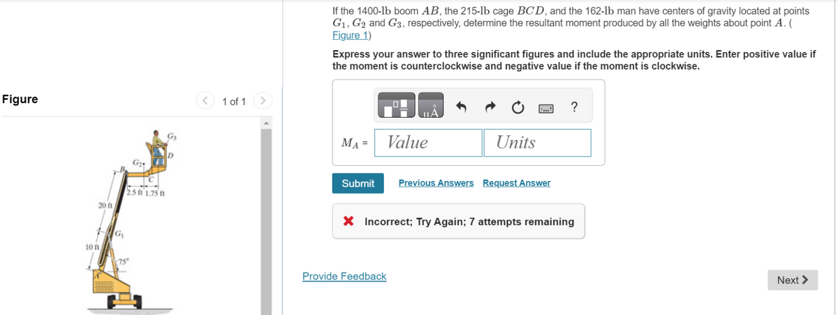 Figure
20 ft
10 ft
G₁
G₂
2.5 ft 1.75 ft
(75°
G3
D
<
1 of 1
>
If the 1400-1b boom AB, the 215-lb cage BCD, and the 162-lb man have centers of gravity located at points
G₁, G2 and G3, respectively, determine the resultant moment produced by all the weights about point A. (
Figure 1)
Express your answer to three significant figures and include the appropriate units. Enter positive value if
the moment is counterclockwise and negative value if the moment is clockwise.
MA =
Submit
ULA
Value
Provide Feedback
Ć
Units
Previous Answers Request Answer
?
X Incorrect; Try Again; 7 attempts remaining
Next >