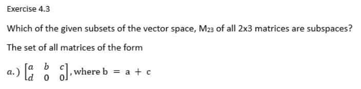 Exercise 4.3
Which of the given subsets of the vector space, M23 of all 2x3 matrices are subspaces?
The set of all matrices of the form
a.) o
c]
[a b], where b = a + c