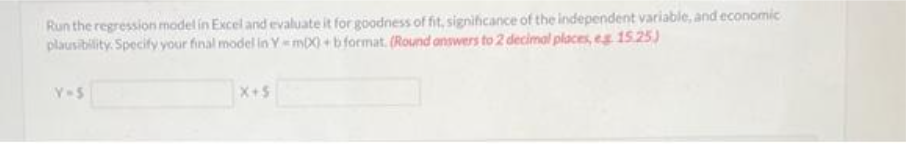 Run the regression model in Excel and evaluate it for goodness of fit, significance of the independent variable, and economic
plausibility. Specify your final model in Y=mX) + b format. (Round answers to 2 decimal places, eg 15.25)
Y=S
X+5