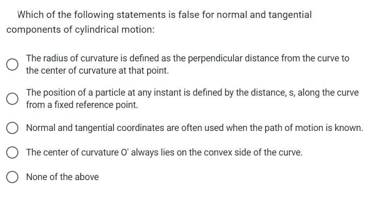 Which of the following statements is false for normal and tangential
components of cylindrical motion:
The radius of curvature is defined as the perpendicular distance from the curve to
the center of curvature at that point.
The position of a particle at any instant is defined by the distance, s, along the curve
from a fixed reference point.
Normal and tangential coordinates are often used when the path of motion is known.
The center of curvature O' always lies on the convex side of the curve.
None of the above