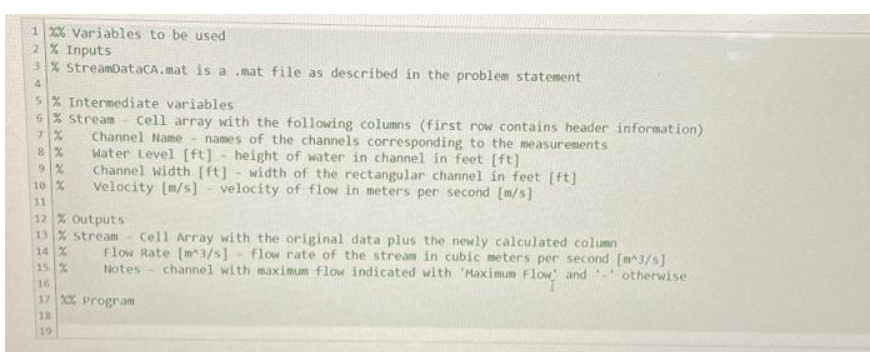 1 %% Variables to be used
2% Inputs
3% StreamDataCA.mat is a mat file as described in the problem statement
4
5% Intermediate variables
6% stream
7%
8 %
9%
10 %
11
Cell array with the following columns (first row contains header information)
Channel Name names of the channels corresponding to the measurements
Water Level [ft] height of water in channel in feet [ft]
Channel Width [ft] - width of the rectangular channel in feet [ft]
Velocity [m/s] velocity of flow in meters per second [m/s]
12 % Outputs
13 % Stream Cell Array with the original data plus the newly calculated column
14%
15 %
16
17 %% Program
18
19
Flow Rate [m3/s] flow rate of the stream in cubic meters per second [m^3/s]
Notes channel with maximum flow indicated with 'Maximum Flow and otherwise