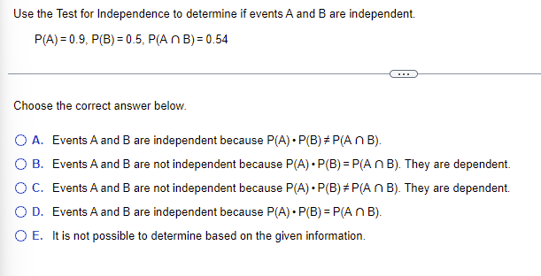 Use the Test for Independence to determine if events A and B are independent.
P(A)=0.9, P(B) = 0.5, P(An B)=0.54
Choose the correct answer below.
O A. Events A and B are independent because P(A) • P(B)*P(An B).
O B.
Events A and B are not independent because P(A) P(B)=P(An B). They are dependent.
Events A and B are not independent because P(A) • P(B)*P(An B). They are dependent.
O D. Events A and B are independent because P(A) • P(B) = P(An B).
O C.
O E. It is not possible to determine based on the given information.