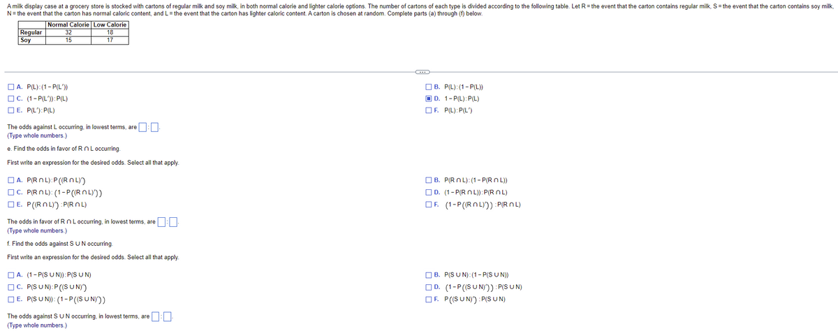 A milk display case at a grocery store is stocked with cartons of regular milk and soy milk, in both normal calorie and lighter calorie options. The number of cartons of each type is divided according to the following table. Let R = the event that the carton contains regular milk, S = the event that the carton contains soy milk,
N = the event that the carton has normal caloric content, and L = the event that the carton has lighter caloric content. A carton is chosen at random. Complete parts (a) through (f) below.
Normal Calorie Low Calorie
Regular
Soy
32
15
18
17
(...)
A. P(L): (1-P(L'))
B. P(L): (1-P(L))
C. (1-P(L')): P(L)
D. 1-P(L): P(L)
F. P(L): P(L')
E. P(L'): P(L)
The odds against L occurring, in lowest terms, are
(Type whole numbers.)
e. Find the odds in favor of R n L occurring.
First write an expression for the desired odds. Select all that apply.
A. P(ROL):P ((ROL))
B. P(ROL): (1-P(RnL))
C. P(RnL): (1-P((ROL)))
D. (1-P(RnL)):P(RnL)
E. P((ROL)) :P(ROL)
OF. (1-P((ROL))) :P(RnL)
The odds in favor of R n L occurring, in lowest terms, are
(Type whole numbers.)
f. Find the odds against S U N occurring.
First write an expression for the desired odds. Select all that apply.
A. (1-P(SUN)): P(SUN)
B. P(SUN): (1-P(SUN))
C. P(SUN):P ((SUN)')
D. (1-P ((SUN)')) :P(SUN)
E. P(SUN)): (1-P ((SUN)))
F. P((SUN)) :P(SUN)
The odds against S U N occurring, in lowest terms, are
(Type whole numbers.)