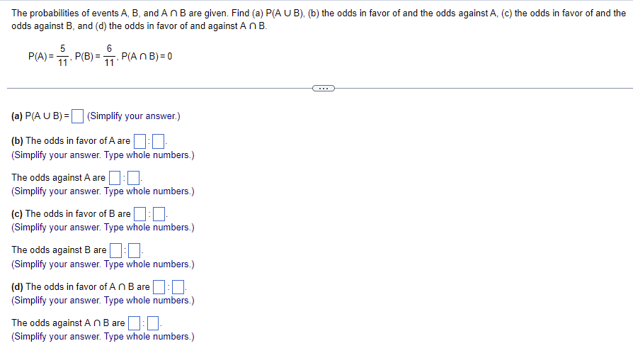 The probabilities of events A, B, and An B are given. Find (a) P(A U B), (b) the odds in favor of and the odds against A, (c) the odds in favor of and the
odds against B, and (d) the odds in favor of and against AnB.
P(B) = 1. F
6
5
11¹
P(A)=
P(An B) = 0
(a) P(A U B) =
(Simplify your answer.)
(b) The odds in favor of A are:
(Simplify your answer. Type whole numbers.)
The odds against A are
(Simplify your answer. Type whole numbers.)
(c) The odds in favor of B are:
(Simplify your answer. Type whole numbers.)
The odds against B are
(Simplify your answer. Type whole numbers.)
(d) The odds in favor of An B are:
(Simplify your answer. Type whole numbers.)
The odds against An B are
(Simplify your answer. Type whole numbers.)