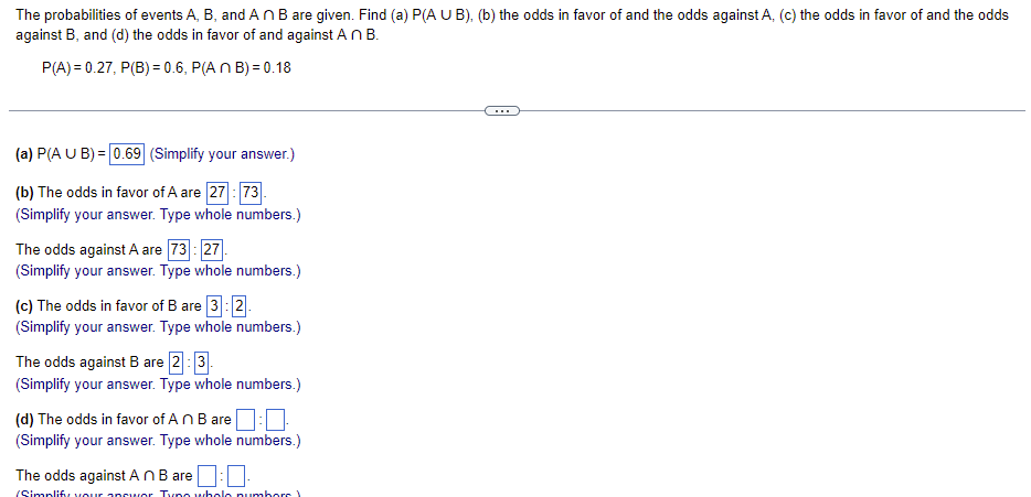 **Title: Understanding Probability and Odds in Events**

---

**Introduction to Probability and Odds**

The probabilities of events A, B, and \(A \cap B\) are given. We will find (a) \(P(A \cup B)\), (b) the odds in favor of A and the odds against A, (c) the odds in favor of B and the odds against B, and (d) the odds in favor of and against \(A \cap B\).

Given:
\[ P(A) = 0.27, \, P(B) = 0.6, \, P(A \cap B) = 0.18 \]

---

**(a) Finding \(P(A \cup B)\)**

\[ P(A \cup B) = 0.69 \]

(Simplify your answer.)

---

**(b) The Odds in Favor and Against Event A**

- The odds in favor of A are \( \frac{27}{73} \).  
(Simplify your answer. Type whole numbers.)

- The odds against A are \( \frac{73}{27} \).  
(Simplify your answer. Type whole numbers.)

---

**(c) The Odds in Favor and Against Event B**

- The odds in favor of B are \( 3 \) : \( 2 \).  
(Simplify your answer. Type whole numbers.)

- The odds against B are \( 2 \) : \( 3 \).  
(Simplify your answer. Type whole numbers.)

---

**(d) The Odds in Favor and Against Event \(A \cap B\)**

- The odds in favor of \(A \cap B\) are \(\boxed{?} \) : \(\boxed{?}\).  
(Simplify your answer. Type whole numbers.)

- The odds against \(A \cap B\) are \(\boxed{?} \) : \(\boxed{?}\).  
(Simplify your answer. Type whole numbers.)

---

**Explanation of Diagrams or Graphs**

This exercise does not include any graphs or diagrams. The problems involve calculating probabilities and odds based on given probabilities of events A, B, and their intersection.

---

**Conclusion**

Understanding the relationships between different events, their probabilities, and their odds is a crucial aspect of probability theory. The exercises above guide you through the process of calculating these values step-by-step.