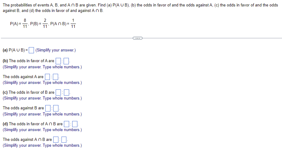 **The probabilities of events A, B, and A ∩ B are given. Find (a) P(A ∪ B), (b) the odds in favor of and the odds against A, (c) the odds in favor of and the odds against B, and (d) the odds in favor of and against A ∩ B.**

\[
P(A) = \frac{8}{11}, \quad P(B) = \frac{2}{11}, \quad P(A ∩ B) = \frac{1}{11}
\]

---

(a) P(A ∪ B) = \[ \boxed{\text{}}\] (Simplify your answer.)

(b) The odds in favor of A are \[ \boxed{\text{}} : \boxed{\text{}}\] 
(Simplify your answer. Type whole numbers.)

The odds against A are \[ \boxed{\text{}} : \boxed{\text{}}\]
(Simplify your answer. Type whole numbers.)

(c) The odds in favor of B are \[ \boxed{\text{}} : \boxed{\text{}}\]
(Simplify your answer. Type whole numbers.)

The odds against B are \[ \boxed{\text{}} : \boxed{\text{}}\]
(Simplify your answer. Type whole numbers.)

(d) The odds in favor of A ∩ B are \[ \boxed{\text{}} : \boxed{\text{}}\]
(Simplify your answer. Type whole numbers.)

The odds against A ∩ B are \[ \boxed{\text{}} : \boxed{\text{}}\]
(Simplify your answer. Type whole numbers.)

---

In this problem, you are given the probabilities of events \(A\), \(B\), and the intersection of \(A\) and \(B\) (\(A ∩ B\)). 
- \(P(A) = \frac{8}{11}\) tells us that the probability of event \(A\) occurring is \(\frac{8}{11}\).
- \(P(B) = \frac{2}{11}\) tells us that the probability of event \(B\) occurring is \(\frac{2}{11}\).
- \(P(A ∩ B) = \frac{1}{11}\) tells us that the probability of both events \(A\) and \(B\) occurring is \(\frac{