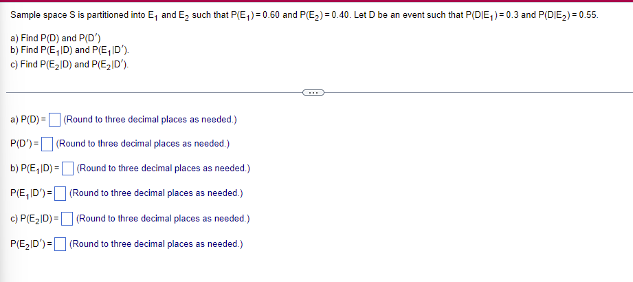 ## Probability and Conditional Probability

Sample space \( S \) is partitioned into \( E_1 \) and \( E_2 \) such that \( P(E_1) = 0.60 \) and \( P(E_2) = 0.40 \). Let \( D \) be an event such that \( P(D|E_1) = 0.30 \) and \( P(D|E_2) = 0.55 \).

### Problem Statements:
a) Find \( P(D) \) and \( P(D') \).
b) Find \( P(E_1|D) \) and \( P(E_1|D') \).
c) Find \( P(E_2|D) \) and \( P(E_2|D') \).

### Solutions:
Fill in your answers in the boxes provided and round to three decimal places as needed.

**a) \( P(D) \):** [                 ] (Round to three decimal places as needed.)

**P(D'):** [                 ] (Round to three decimal places as needed.)

**b) \( P(E_1|D) \):** [                 ] (Round to three decimal places as needed.)

**P(E_1|D'):** [                 ] (Round to three decimal places as needed.)

**c) \( P(E_2|D) \):** [                 ] (Round to three decimal places as needed.)

**P(E_2|D'):** [                 ] (Round to three decimal places as needed.)