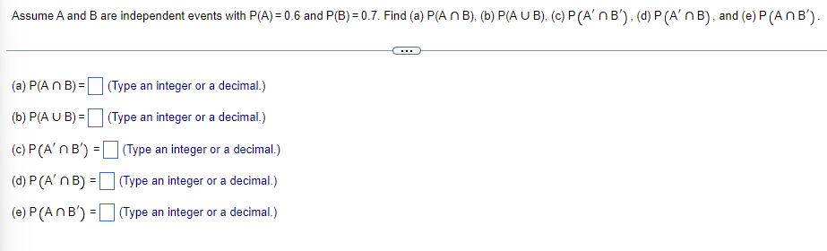 Assume A and B are independent events with P(A)=0.6 and P(B)=0.7. Find (a) P(A n B), (b) P(AUB), (c) P (A'n B'), (d) P (A'n B), and (e) P (An B').
(a) P(A n B) =
(Type an integer or a decimal.)
(b) P(A U B) =
(Type an integer or a decimal.)
(c) P (A'n B') =
(Type an integer or a decimal.)
(d) P (A' n B) =
(Type an integer or a decimal.)
(e) P (An B') =
(Type an integer or a decimal.)