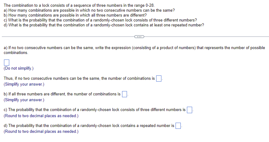 The combination to a lock consists of a sequence of three numbers in the range 0-28.
a) How many combinations are possible in which no two consecutive numbers can be the same?
b) How many combinations are possible in which all three numbers are different?
c) What is the probability that the combination of a randomly-chosen lock consists of three different numbers?
d) What is the probability that the combination of a randomly-chosen lock contains at least one repeated number?
a) If no two consecutive numbers can be the same, write the expression (consisting of a product of numbers) that represents the number of possible
combinations.
(Do not simplify.)
Thus, if no two consecutive numbers can be the same, the number of combinations is
(Simplify your answer.)
b) If all three numbers are different, the number of combinations is
(Simplify your answer.)
c) The probability that the combination of a randomly-chosen lock consists of three different numbers is
(Round to two decimal places as needed.)
d) The probability that the combination of a randomly-chosen lock contains a repeated number is
(Round to two decimal places as needed.)