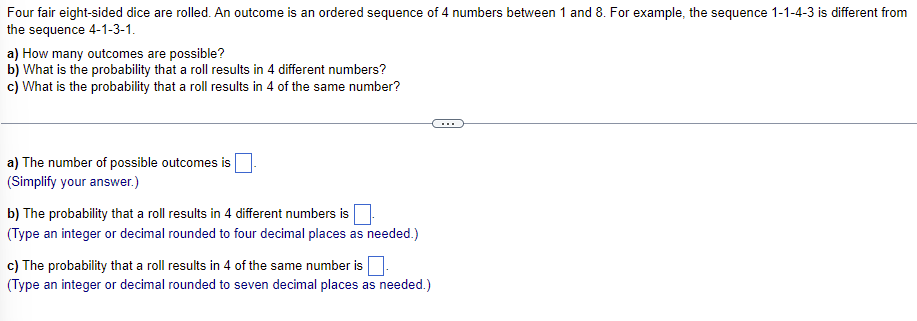 Four fair eight-sided dice are rolled. An outcome is an ordered sequence of 4 numbers between 1 and 8. For example, the sequence 1-1-4-3 is different from
the sequence 4-1-3-1.
a) How many outcomes are possible?
b) What is the probability that a roll results in 4 different numbers?
c) What is the probability that a roll results in 4 of the same number?
a) The number of possible outcomes is
(Simplify your answer.)
b) The probability that a roll results in 4 different numbers is
(Type an integer or decimal rounded to four decimal places as needed.)
c) The probability that a roll results in 4 of the same number is
(Type an integer or decimal rounded to seven decimal places as needed.)