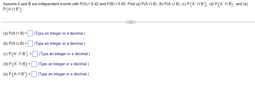 Assume A and B are independent events with P(A) = 0.42 and P(B) = 0.65. Find (a) P(A n B), (b) P(AUB), (c) P (A'n B'), (d) P (A'n B), and (e)
P(ANB').
...
(a) P(An B) =
(Type an integer or a decimal.)
(b) P(A U B) =
(Type an integer or a decimal.)
(c) P (A'n B') =
(Type an integer or a decimal.)
(d) P (A' n B) =
(Type an integer or a decimal.)
(e) P (An B') =
(Type an integer or a decimal.)