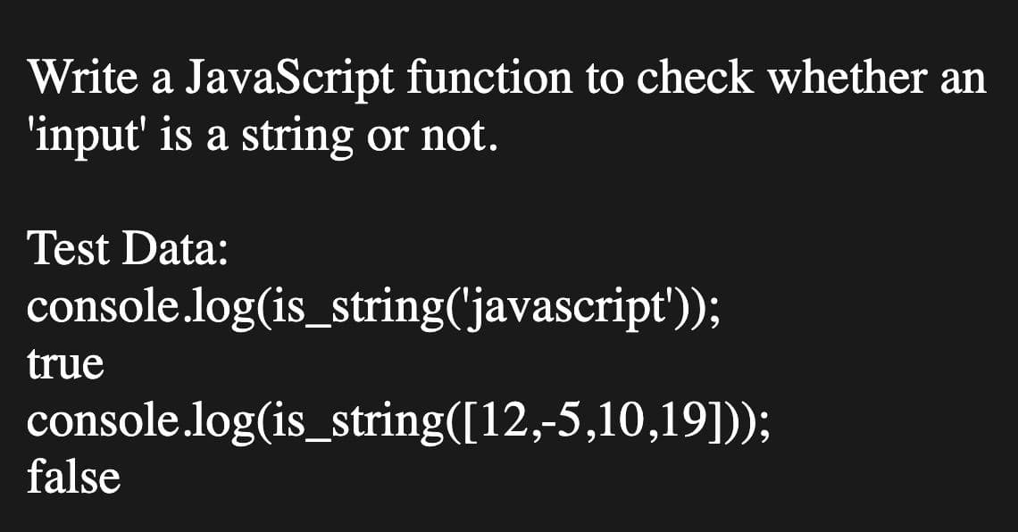 Write a JavaScript function to check whether an
'input' is a string or not.
Test Data:
console.log(is_string('javascript'));
true
console.log(is_string([12,-5,10,19]);
false
