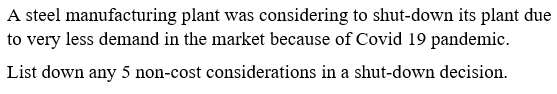 A steel manufacturing plant was considering to shut-down its plant due
to very less demand in the market because of Covid 19 pandemic.
List down any 5 non-cost considerations in a shut-down decision.
