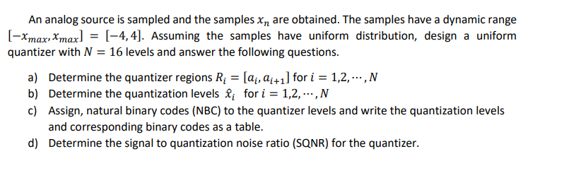 An analog source is sampled and the samples x, are obtained. The samples have a dynamic range
[-xmax, Xmax] = [-4, 4]. Assuming the samples have uniform distribution, design a uniform
quantizer with N = 16 levels and answer the following questions.
a) Determine the quantizer regions R¡ = [a¡, a¡+1] for i = 1,2, . ,N
b) Determine the quantization levels & for i = 1,2, ...,N
c) Assign, natural binary codes (NBC) to the quantizer levels and write the quantization levels
and corresponding binary codes as a table.
d) Determine the signal to quantization noise ratio (SQNR) for the quantizer.
