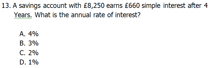 13. A savings account with £8,250 earns £660 simple interest after 4
Years. What is the annual rate of interest?
ww w
А. 4%
В. 3%
С. 2%
D. 1%
