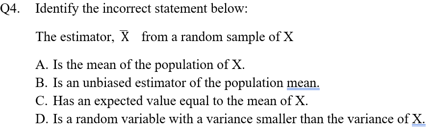 Q4. Identify the incorrect statement below:
The estimator, X from a random sample of X
A. Is the mean of the population of X.
B. Is an unbiased estimator of the population mean.
C. Has an expected value equal to the mean of X.
D. Is a random variable with a variance smaller than the variance of X.
