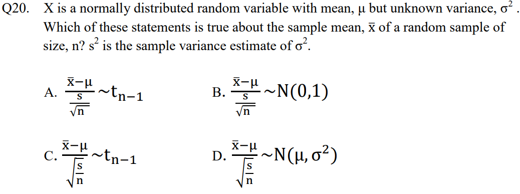 Q20. X is a normally distributed random variable with mean, µ but unknown variance, o?
Which of these statements is true about the sample mean, x of a random sample of
size, n? s' is the sample variance estimate of o².
X-u
A.
tn-1
X-u
B. S
~N(0,1)
S
/n
/n
X-u
D.
.~Ν (μ, σ')
С.
~tn-1
n
