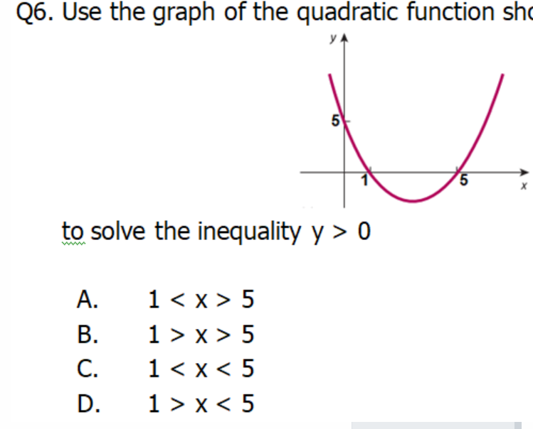 Q6. Use the graph of the quadratic function sho
5
5.
to solve the inequality y > 0
1 < x > 5
1 > x > 5
1 < x < 5
1 > x < 5
A.
В.
C.
D.
