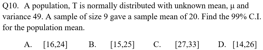 Q10. A population, T is normally distributed with unknown mean, µ and
variance 49. A sample of size 9 gave a sample mean of 20. Find the 99% C.I.
for the population mean.
А.
[16,24]
В.
[15,25]
С.
[27,33]
D. [14,26]
