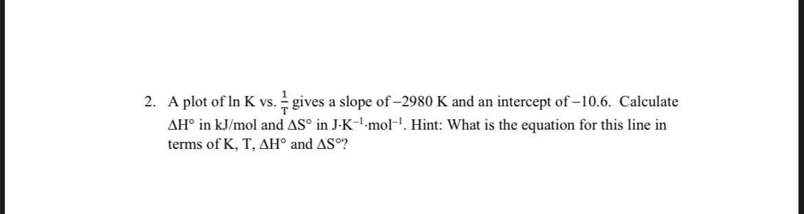 2. A plot of In K vs. gives a slope of -2980 K and an intercept of -10.6. Calculate
7/
AH° in kJ/mol and AS° in J-K-¹·mol-¹. Hint: What is the equation for this line in
terms of K, T, AH° and AS°?