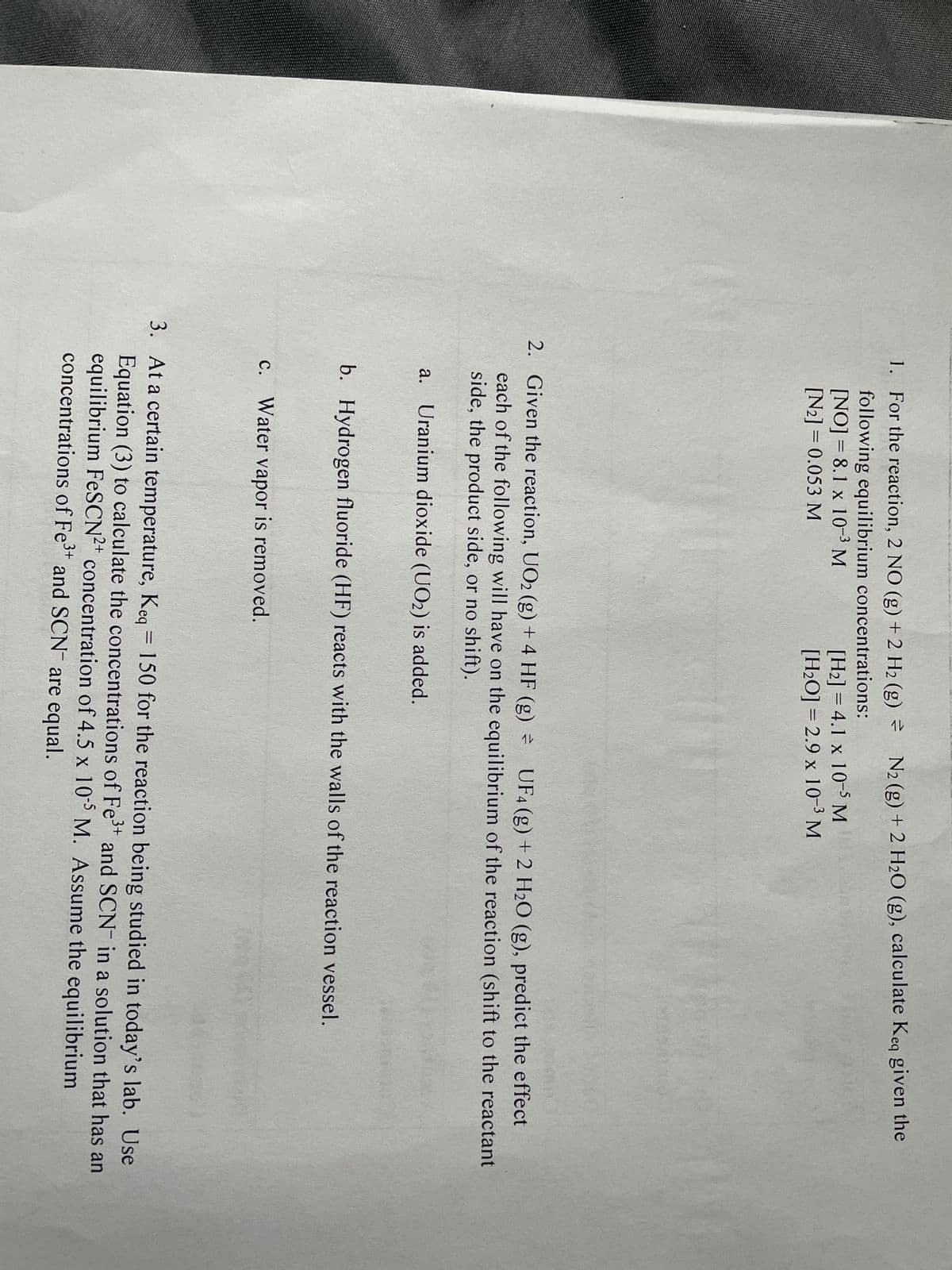 NA
van wwwwwwww
1. For the reaction, 2 NO (g) + 2 H₂ (g) =
following equilibrium concentrations:
[NO]= 8.1 x 10-³ M
[N2] = 0.053 M
N₂ (g) + 2 H₂O (g), calculate Keq given the
[H₂] = 4.1 x 10-5 M
[H₂O]= 2.9 x 10-³ M
2. Given the reaction, UO2 (g) + 4 HF (g) =
UF4 (g) + 2 H₂O (g), predict the effect
each of the following will have on the equilibrium of the reaction (shift to the reactant
side, the product side, or no shift).
a. Uranium dioxide (UO2) is added.
c. Water vapor is removed.
b. Hydrogen fluoride (HF) reacts with the walls of the reaction vessel.
-
3. At a certain temperature, Keq = 150 for the reaction being studied in today's lab. Use
Equation (3) to calculate the concentrations of Fe³+ and SCN in a solution that has an
equilibrium FeSCN2+ concentration of 4.5 x 105 M. Assume the equilibrium
concentrations of Fe³+ and SCN are equal.