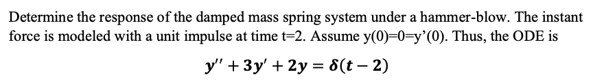 Determine the response of the damped mass spring system under a hammer-blow. The instant
force is modeled with a unit impulse at time t=2. Assume y(0)=0=y'(0). Thus, the ODE is
y' + 3y' + 2y = 8(t – 2)
