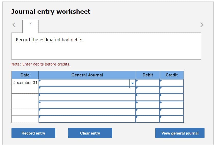 Journal entry worksheet
1
Record the estimated bad debts.
Note: Enter debits before credits.
Date
December 31
Record entry
General Journal
Clear entry
Debit
Credit
View general journal