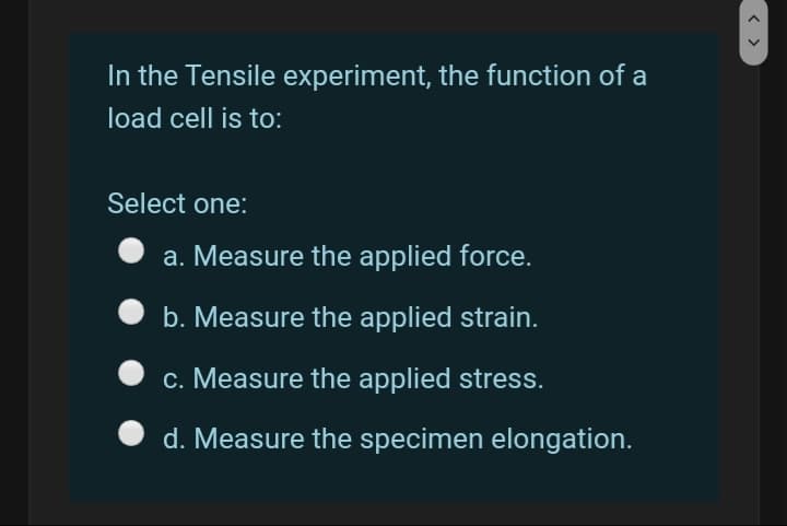 In the Tensile experiment, the function of a
load cell is to:
Select one:
a. Measure the applied force.
b. Measure the applied strain.
c. Measure the applied stress.
d. Measure the specimen elongation.
< >
