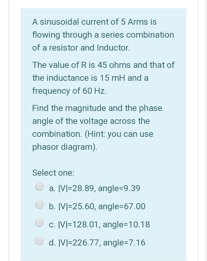 A sinusoidal current of 5 Arms is
flowing through a series combination
of a resistor and Inductor.
The value of R is 45 ohms and that of
the inductance is 15 mH and a
frequency of 60 Hz.
Find the magnitude and the phase
angle of the voltage across the
combination. (Hint: you can use
phasor diagram).
Select one:
a. [V]=28.89, angle=9.39
b. IV]=25.60, angle367.00
c. [V]=128.01, angle3D10.18
d. IVl=226.77, angle=D7.16
